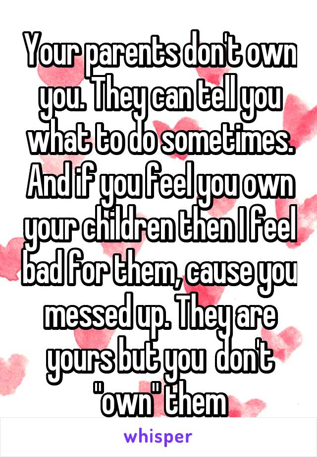 Your parents don't own you. They can tell you what to do sometimes. And if you feel you own your children then I feel bad for them, cause you messed up. They are yours but you  don't "own" them