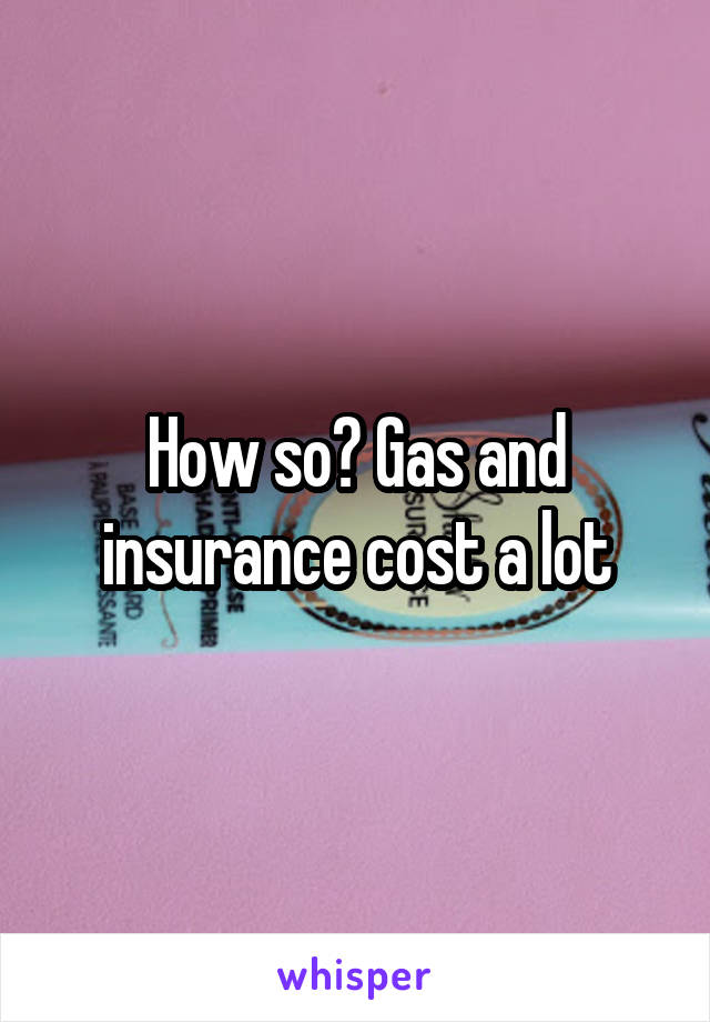 How so? Gas and insurance cost a lot