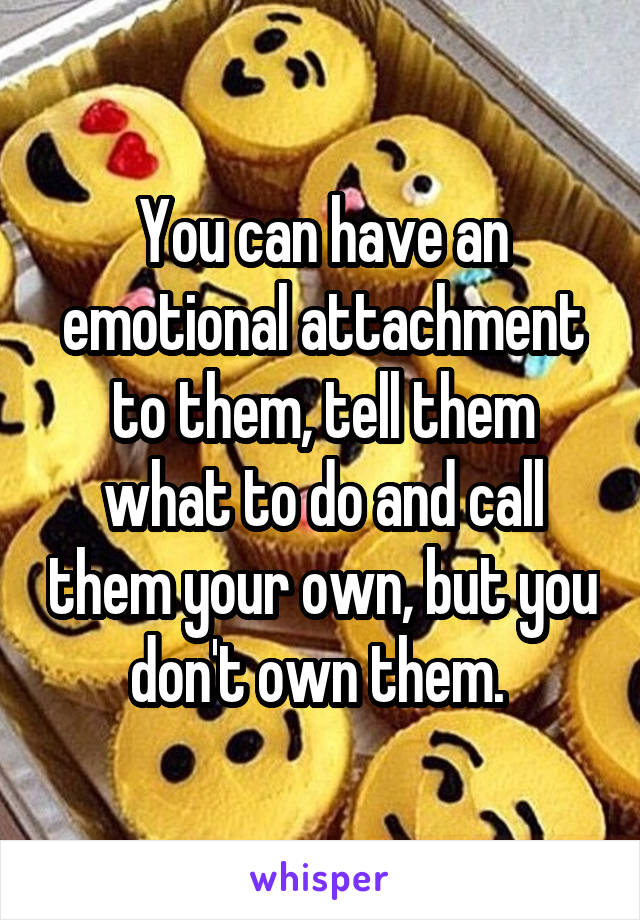 You can have an emotional attachment to them, tell them what to do and call them your own, but you don't own them. 