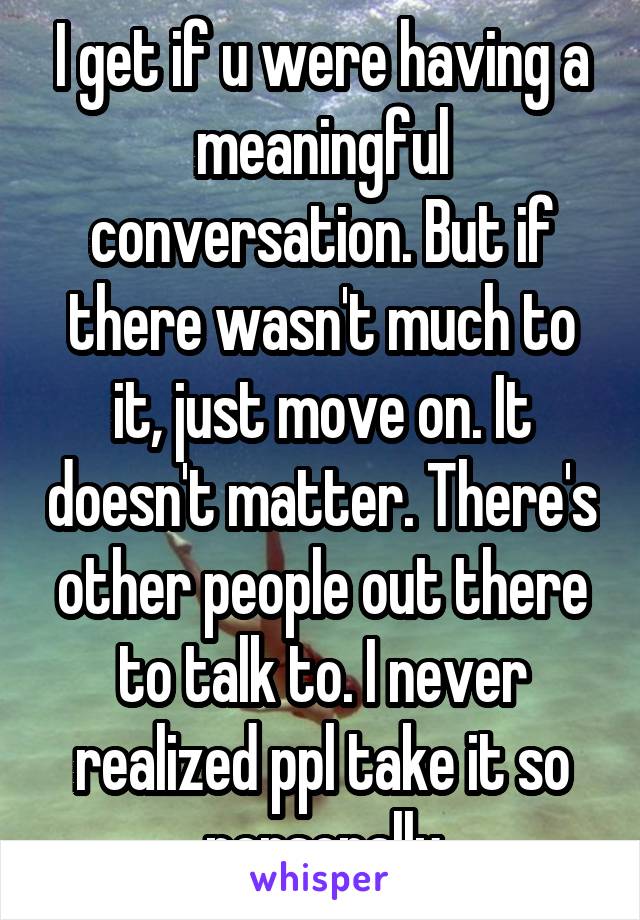 I get if u were having a meaningful conversation. But if there wasn't much to it, just move on. It doesn't matter. There's other people out there to talk to. I never realized ppl take it so personally