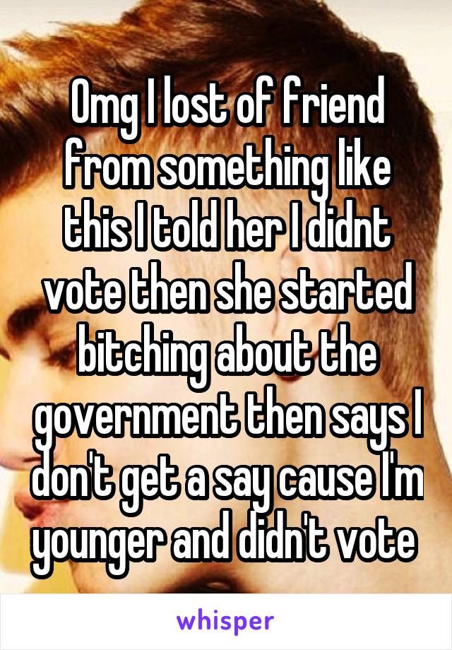 Omg I lost of friend from something like this I told her I didnt vote then she started bitching about the government then says I don't get a say cause I'm younger and didn't vote 