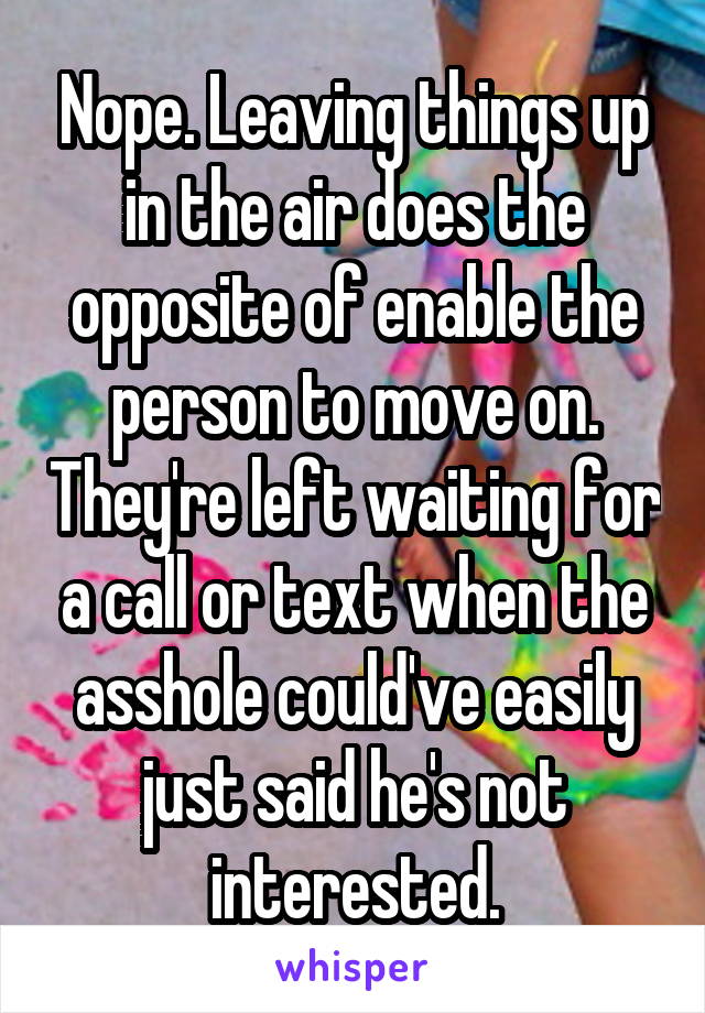 Nope. Leaving things up in the air does the opposite of enable the person to move on. They're left waiting for a call or text when the asshole could've easily just said he's not interested.