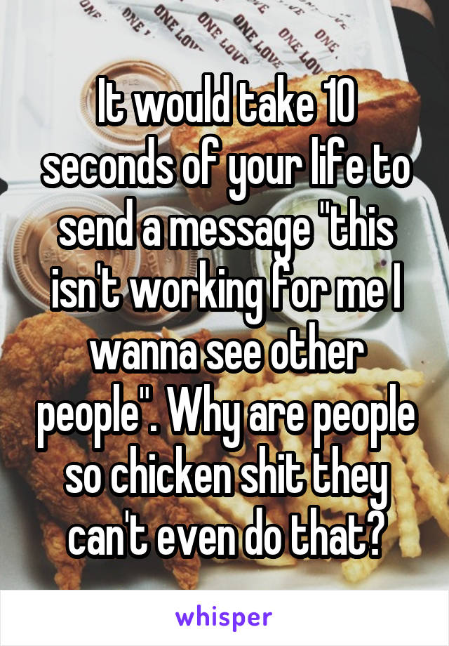 It would take 10 seconds of your life to send a message "this isn't working for me I wanna see other people". Why are people so chicken shit they can't even do that?