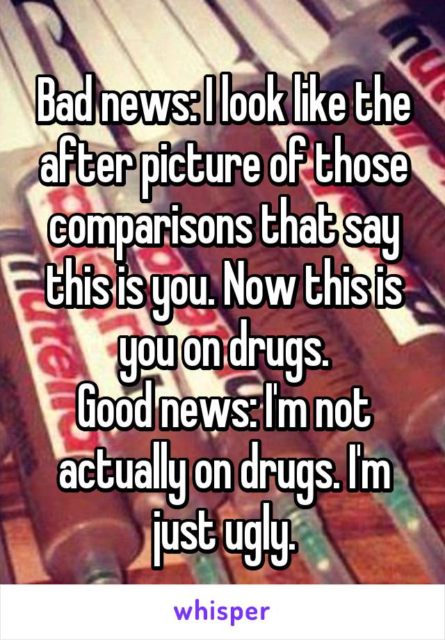 Bad news: I look like the after picture of those comparisons that say this is you. Now this is you on drugs.
Good news: I'm not actually on drugs. I'm just ugly.