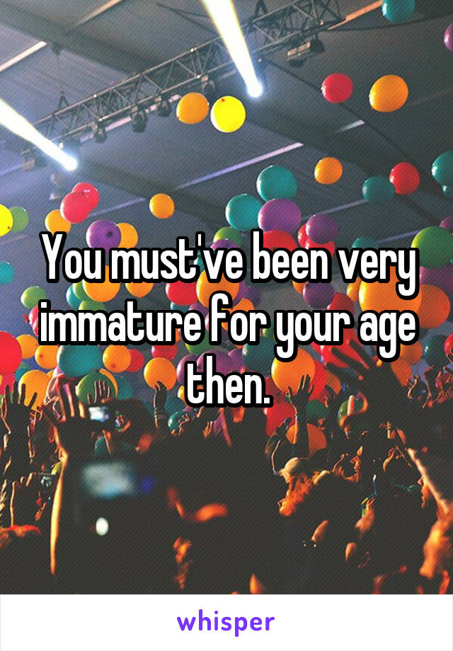 You must've been very immature for your age then.