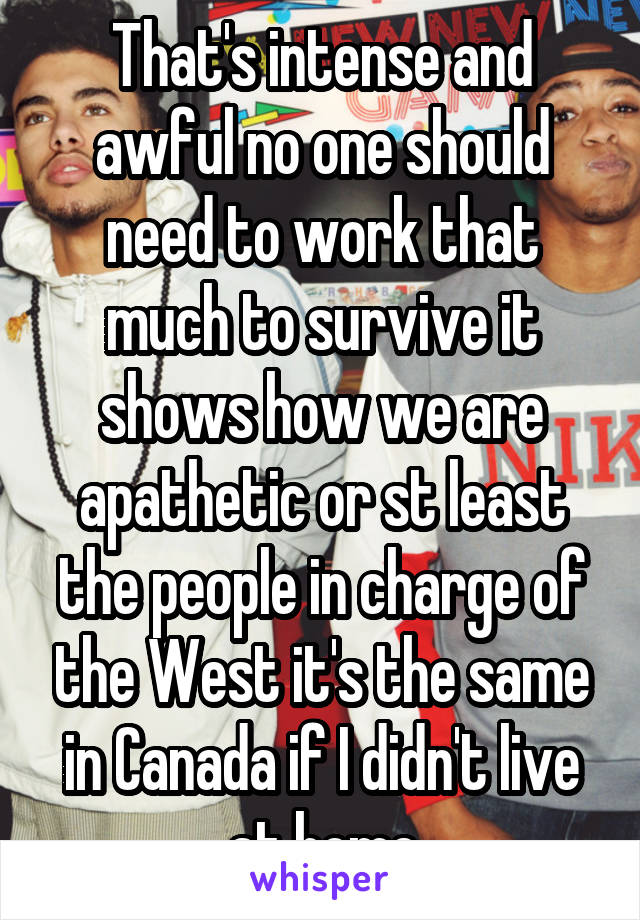 That's intense and awful no one should need to work that much to survive it shows how we are apathetic or st least the people in charge of the West it's the same in Canada if I didn't live at home