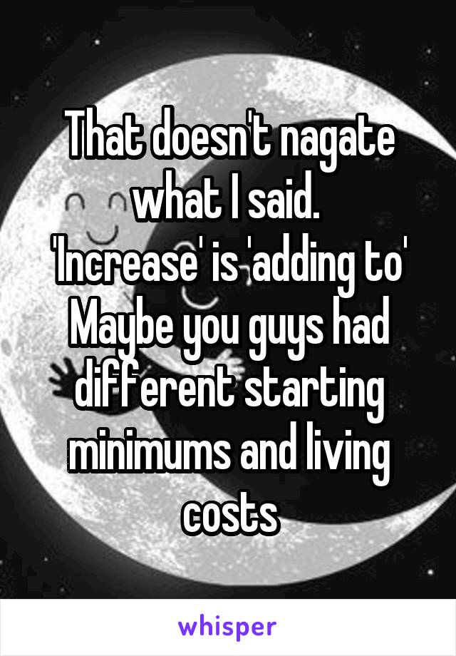 That doesn't nagate what I said. 
'Increase' is 'adding to'
Maybe you guys had different starting minimums and living costs