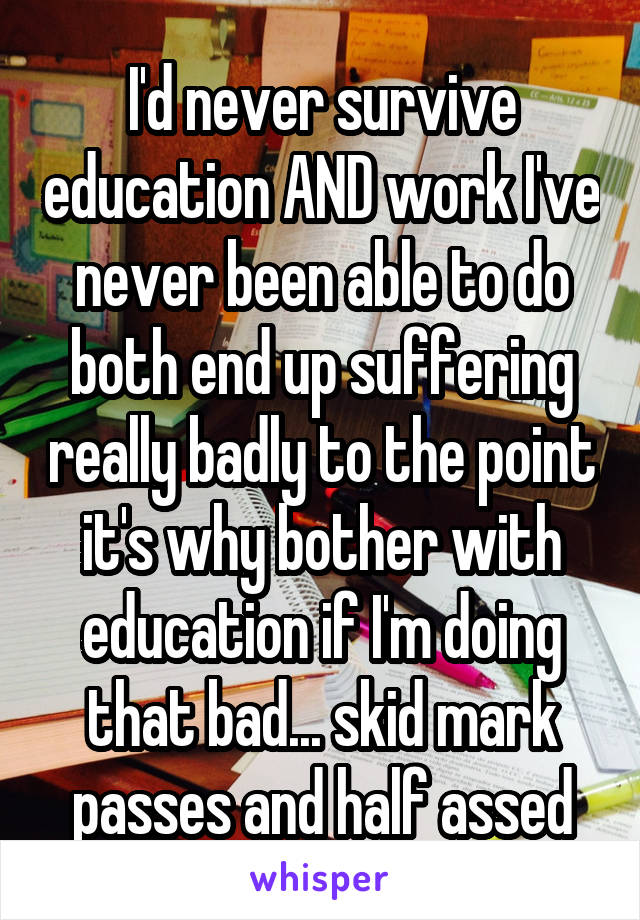 I'd never survive education AND work I've never been able to do both end up suffering really badly to the point it's why bother with education if I'm doing that bad... skid mark passes and half assed