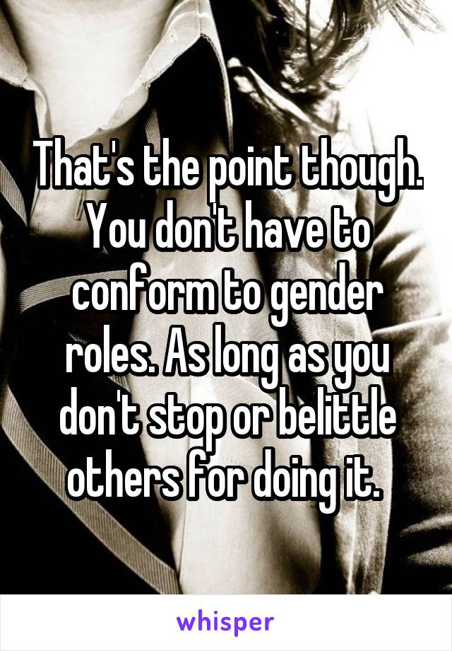 That's the point though. You don't have to conform to gender roles. As long as you don't stop or belittle others for doing it. 