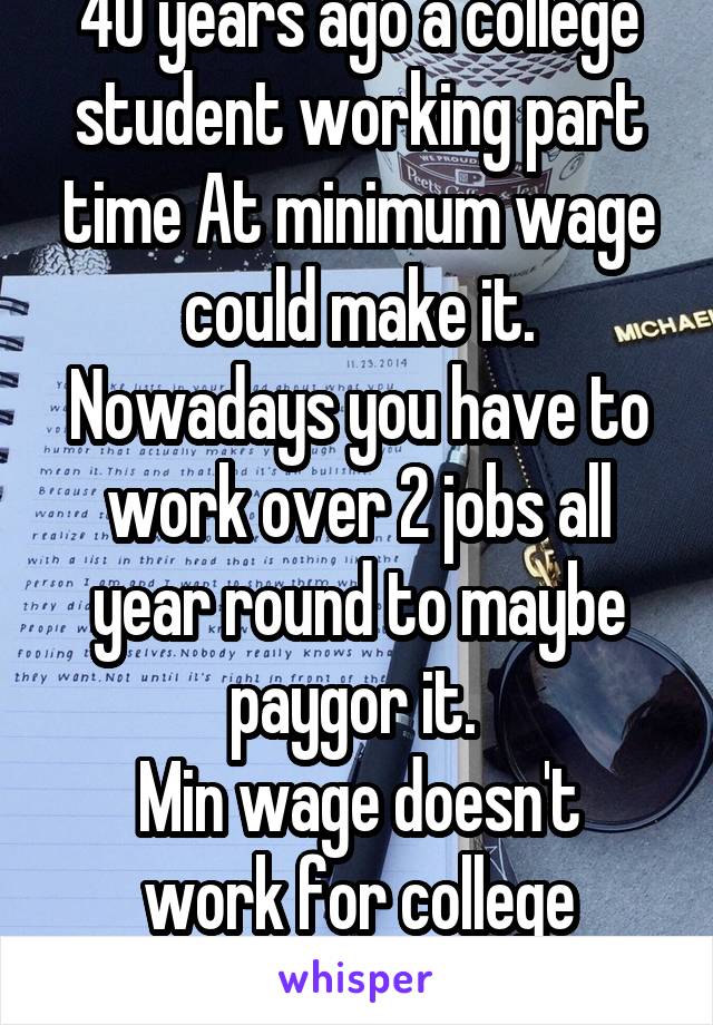 40 years ago a college student working part time At minimum wage could make it. Nowadays you have to work over 2 jobs all year round to maybe paygor it. 
Min wage doesn't work for college students.