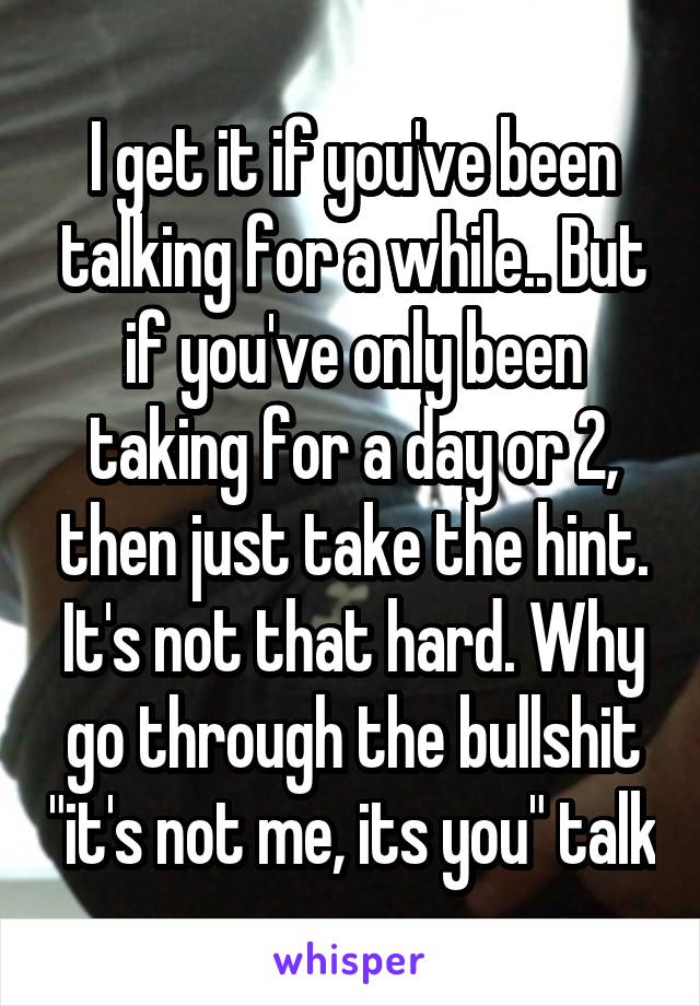I get it if you've been talking for a while.. But if you've only been taking for a day or 2, then just take the hint. It's not that hard. Why go through the bullshit "it's not me, its you" talk
