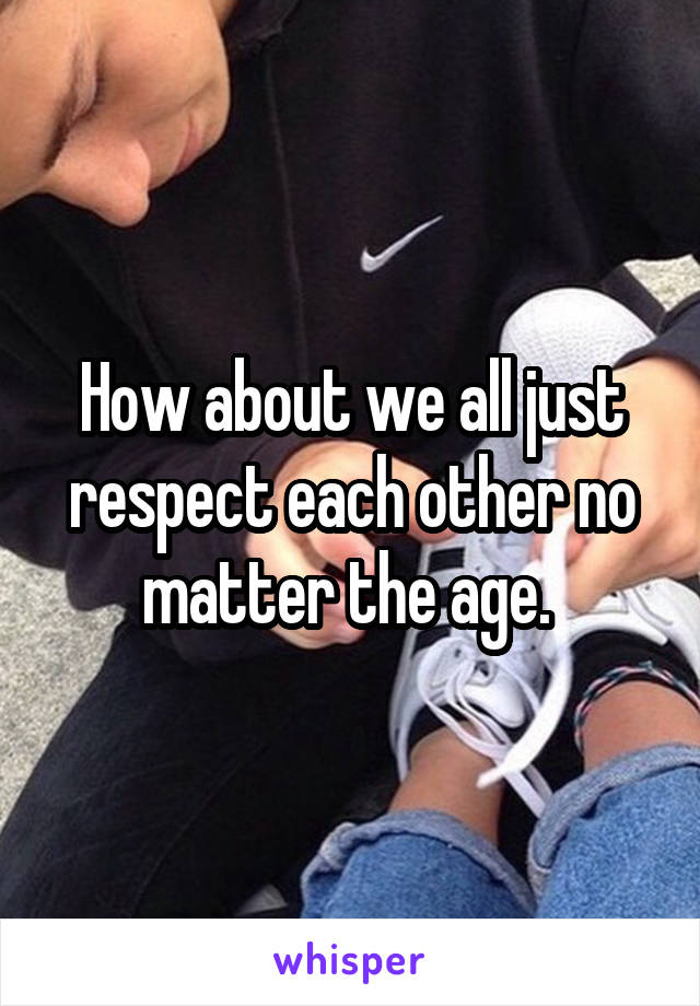 How about we all just respect each other no matter the age. 