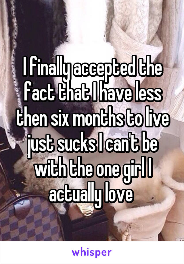 I finally accepted the fact that I have less then six months to live just sucks I can't be with the one girl I actually love 