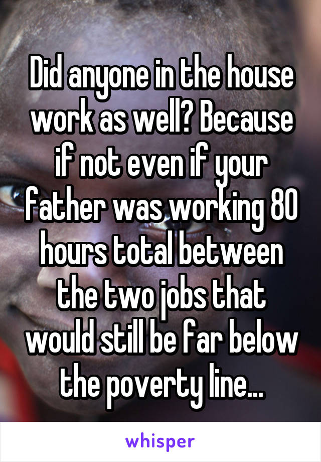 Did anyone in the house work as well? Because if not even if your father was working 80 hours total between the two jobs that would still be far below the poverty line...