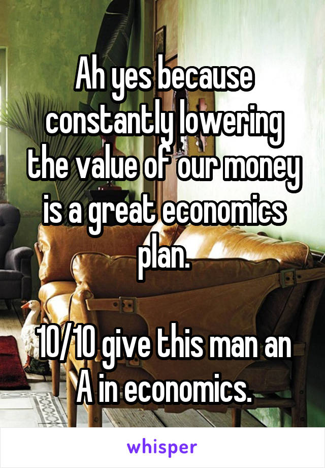 Ah yes because constantly lowering the value of our money is a great economics plan.

10/10 give this man an A in economics.