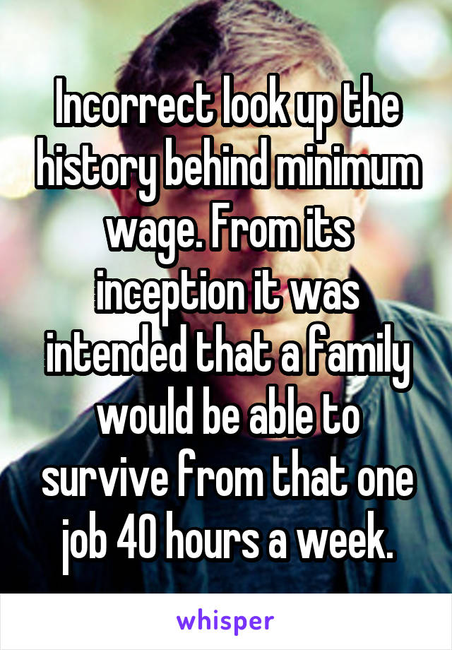 Incorrect look up the history behind minimum wage. From its inception it was intended that a family would be able to survive from that one job 40 hours a week.