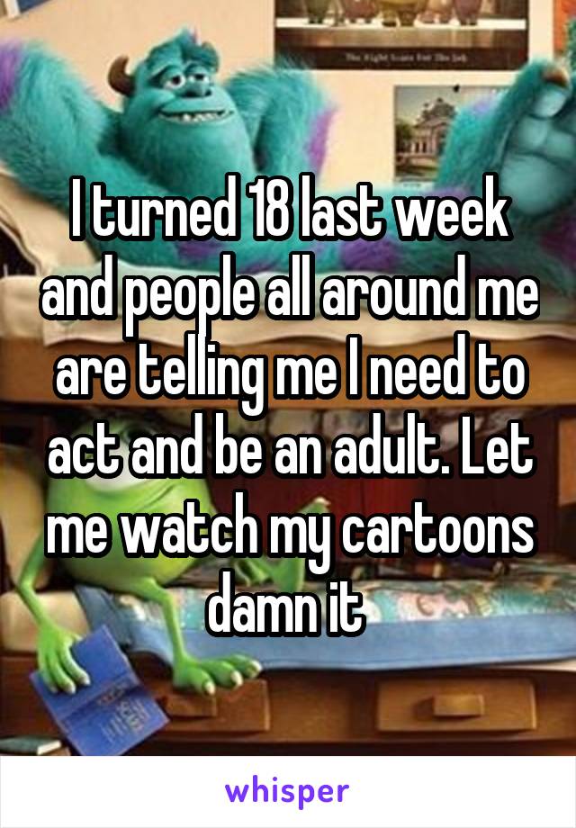 I turned 18 last week and people all around me are telling me I need to act and be an adult. Let me watch my cartoons damn it 