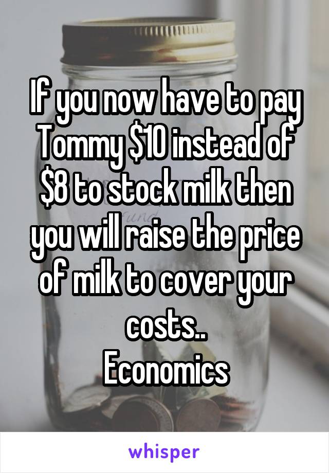 If you now have to pay Tommy $10 instead of $8 to stock milk then you will raise the price of milk to cover your costs..
Economics