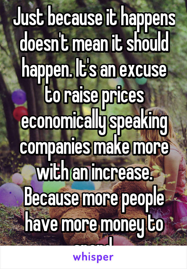 Just because it happens doesn't mean it should happen. It's an excuse to raise prices economically speaking companies make more with an increase. Because more people have more money to spend.