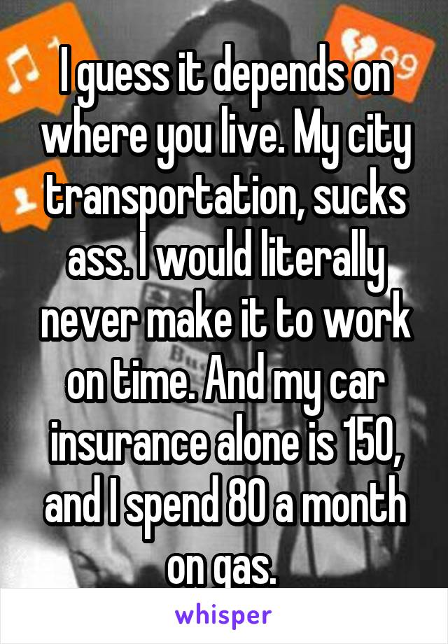 I guess it depends on where you live. My city transportation, sucks ass. I would literally never make it to work on time. And my car insurance alone is 150, and I spend 80 a month on gas. 