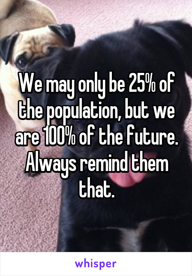 We may only be 25% of the population, but we are 100% of the future. Always remind them that.