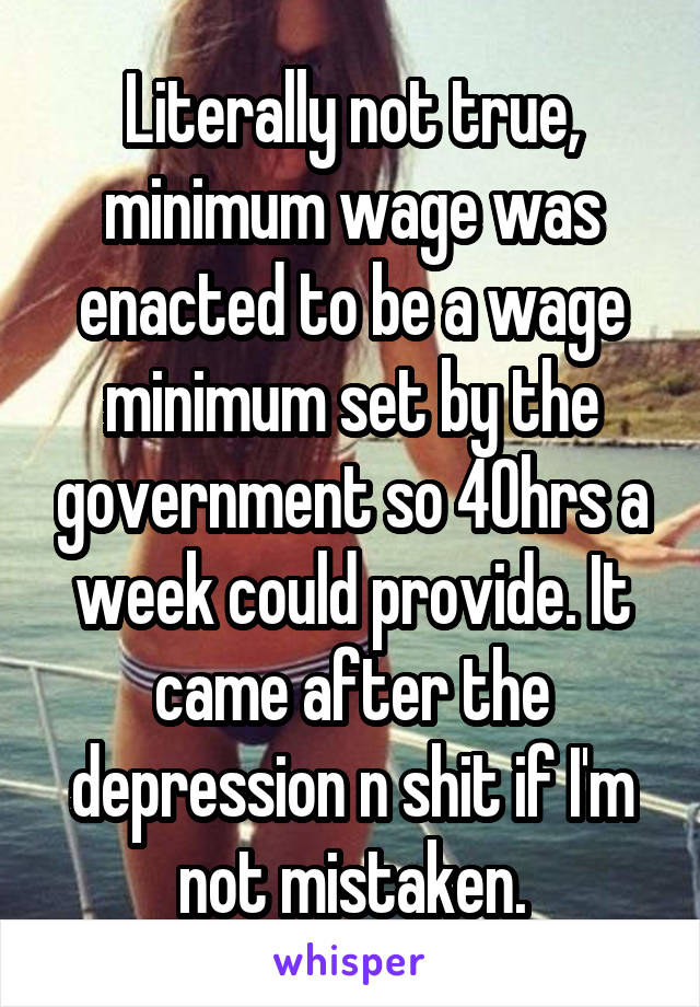 Literally not true, minimum wage was enacted to be a wage minimum set by the government so 40hrs a week could provide. It came after the depression n shit if I'm not mistaken.