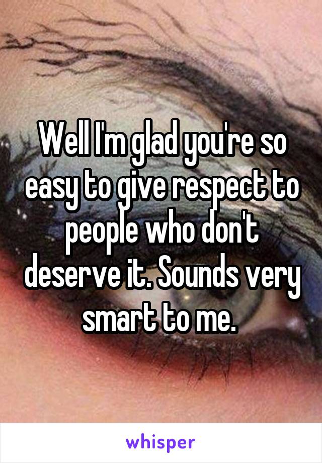 Well I'm glad you're so easy to give respect to people who don't deserve it. Sounds very smart to me. 