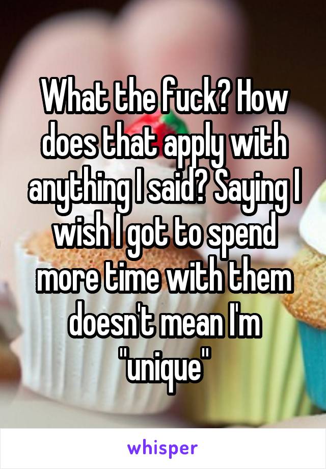 What the fuck? How does that apply with anything I said? Saying I wish I got to spend more time with them doesn't mean I'm "unique"