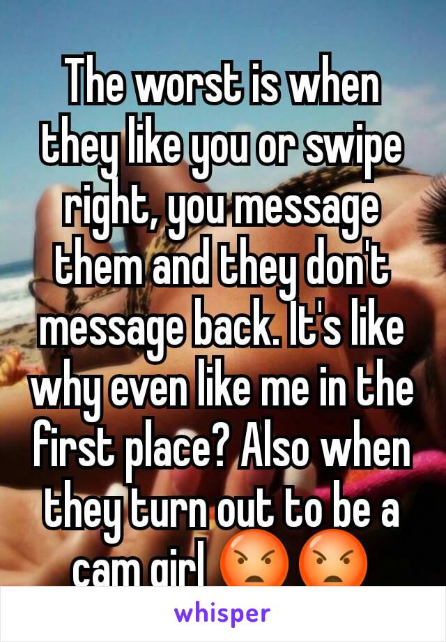 The worst is when they like you or swipe right, you message them and they don't message back. It's like why even like me in the first place? Also when they turn out to be a cam girl 😡😡