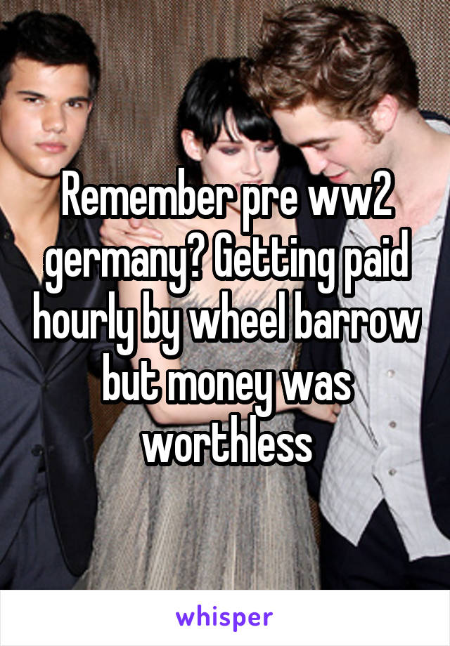 Remember pre ww2 germany? Getting paid hourly by wheel barrow but money was worthless