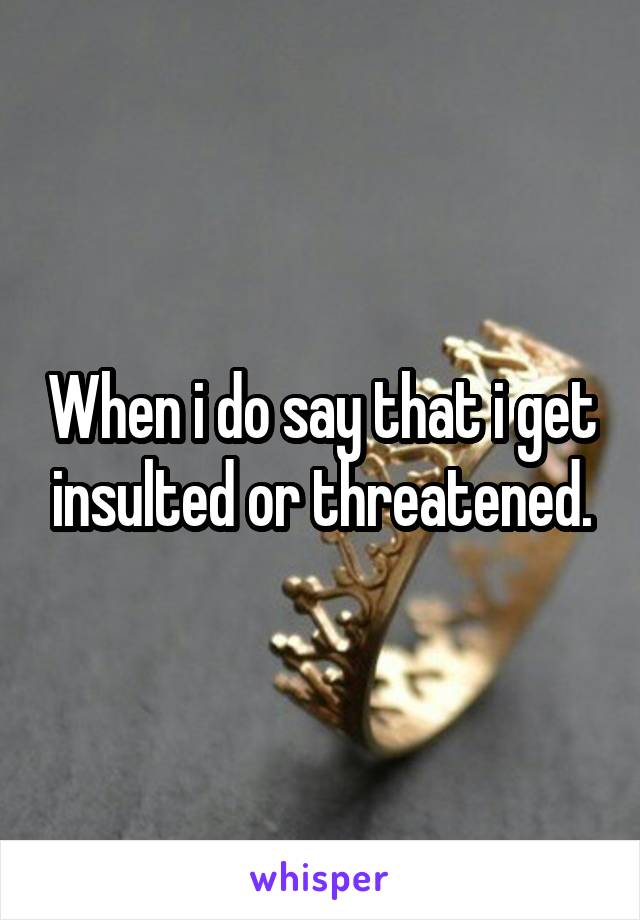 When i do say that i get insulted or threatened.