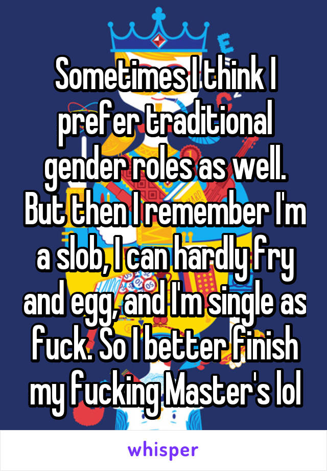 Sometimes I think I prefer traditional gender roles as well. But then I remember I'm a slob, I can hardly fry and egg, and I'm single as fuck. So I better finish my fucking Master's lol