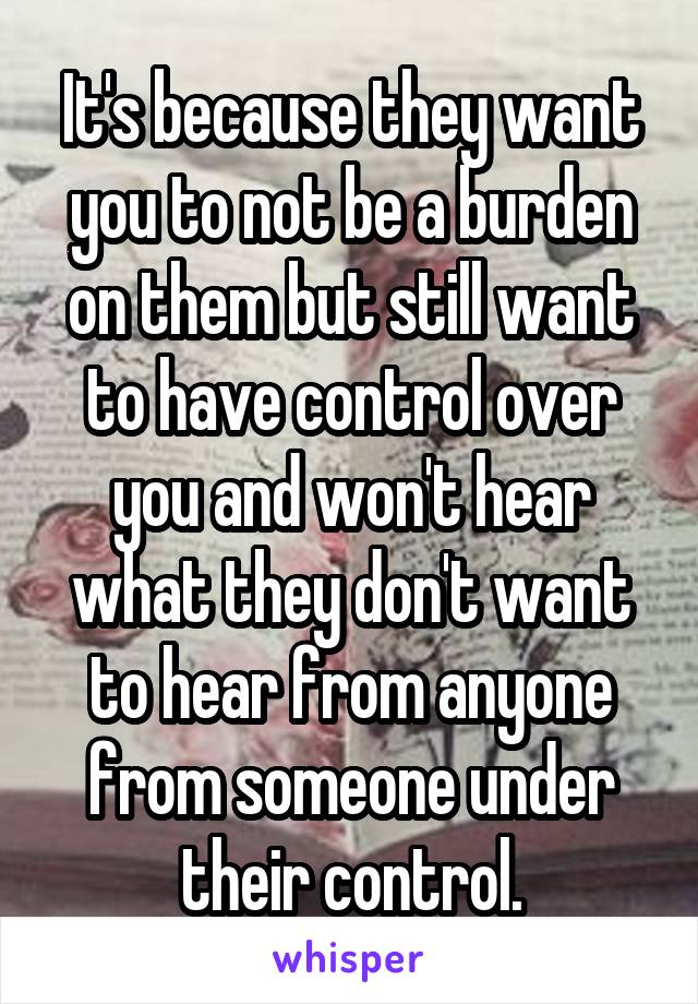 It's because they want you to not be a burden on them but still want to have control over you and won't hear what they don't want to hear from anyone from someone under their control.