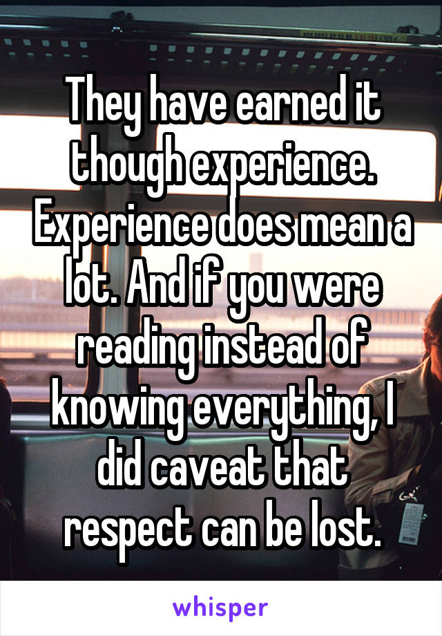 They have earned it though experience. Experience does mean a lot. And if you were reading instead of knowing everything, I did caveat that respect can be lost.