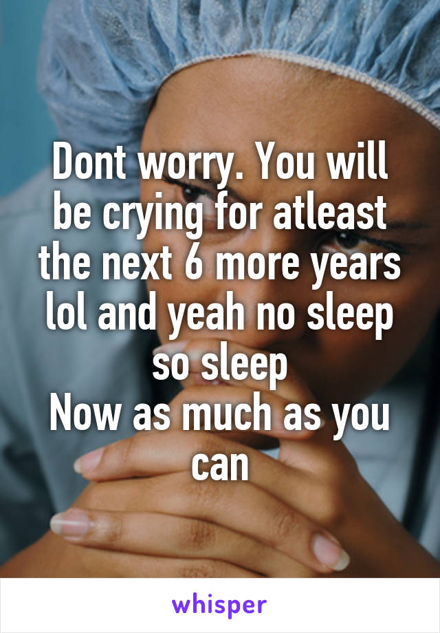Dont worry. You will be crying for atleast the next 6 more years lol and yeah no sleep so sleep
Now as much as you can