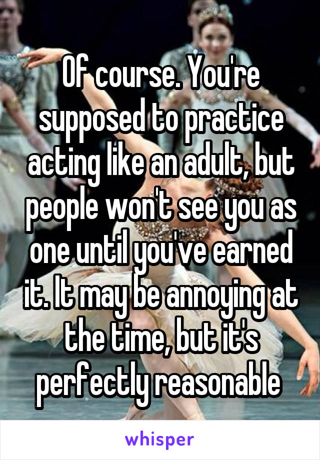 Of course. You're supposed to practice acting like an adult, but people won't see you as one until you've earned it. It may be annoying at the time, but it's perfectly reasonable 