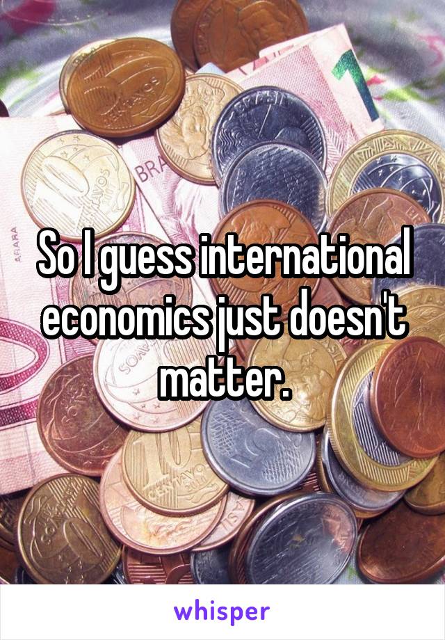 So I guess international economics just doesn't matter.