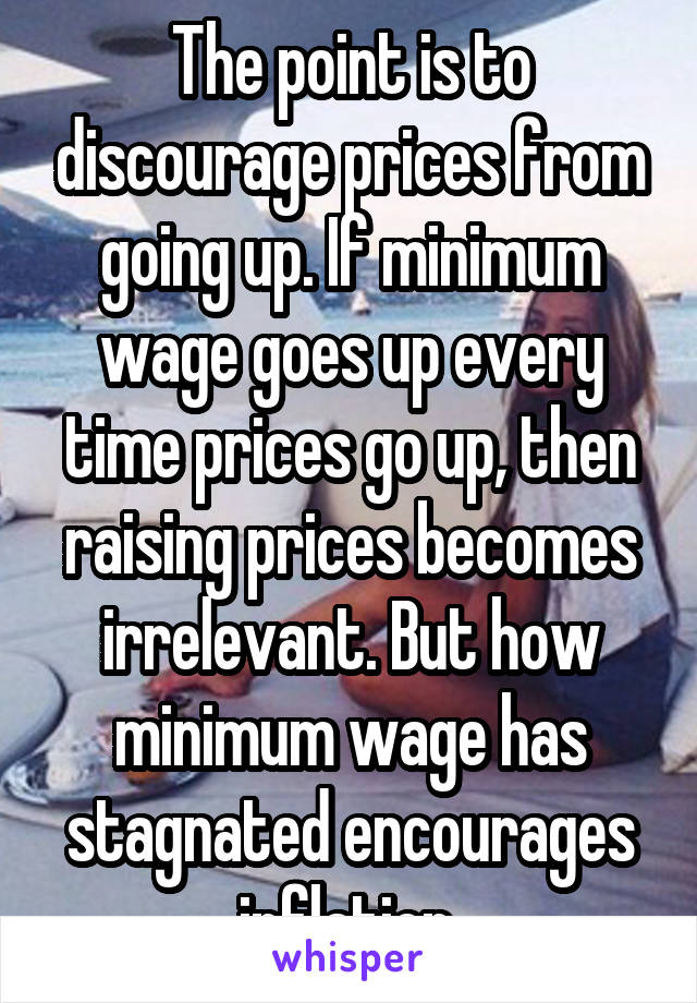 The point is to discourage prices from going up. If minimum wage goes up every time prices go up, then raising prices becomes irrelevant. But how minimum wage has stagnated encourages inflation.