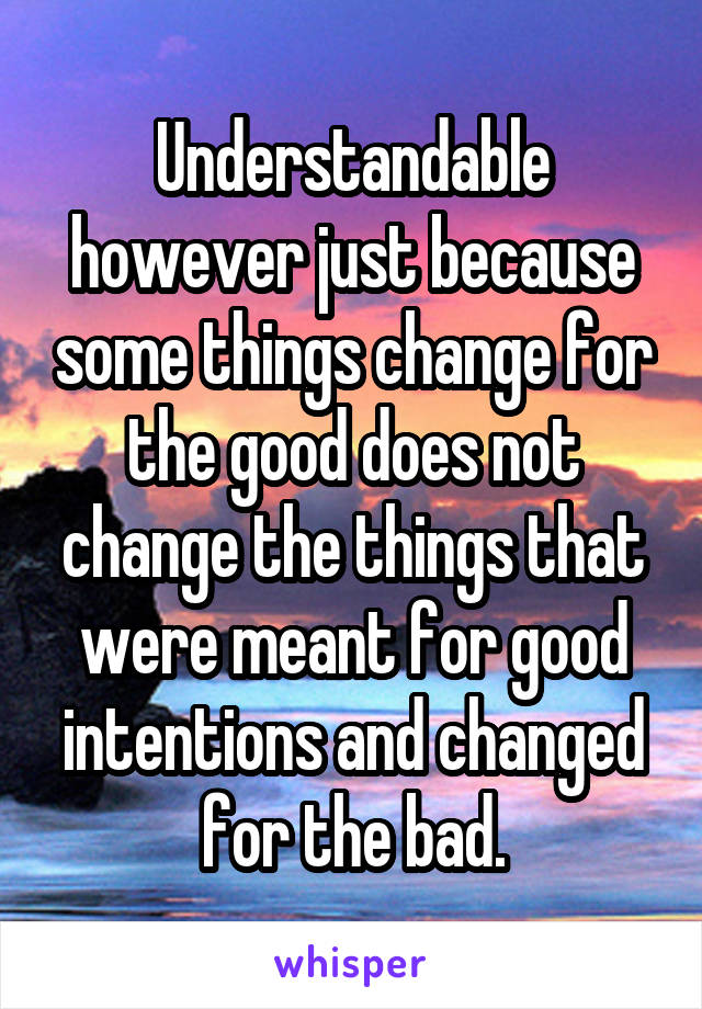 Understandable however just because some things change for the good does not change the things that were meant for good intentions and changed for the bad.