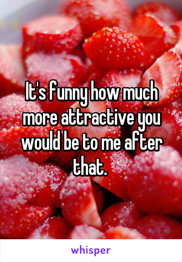 It's funny how much more attractive you would be to me after that. 