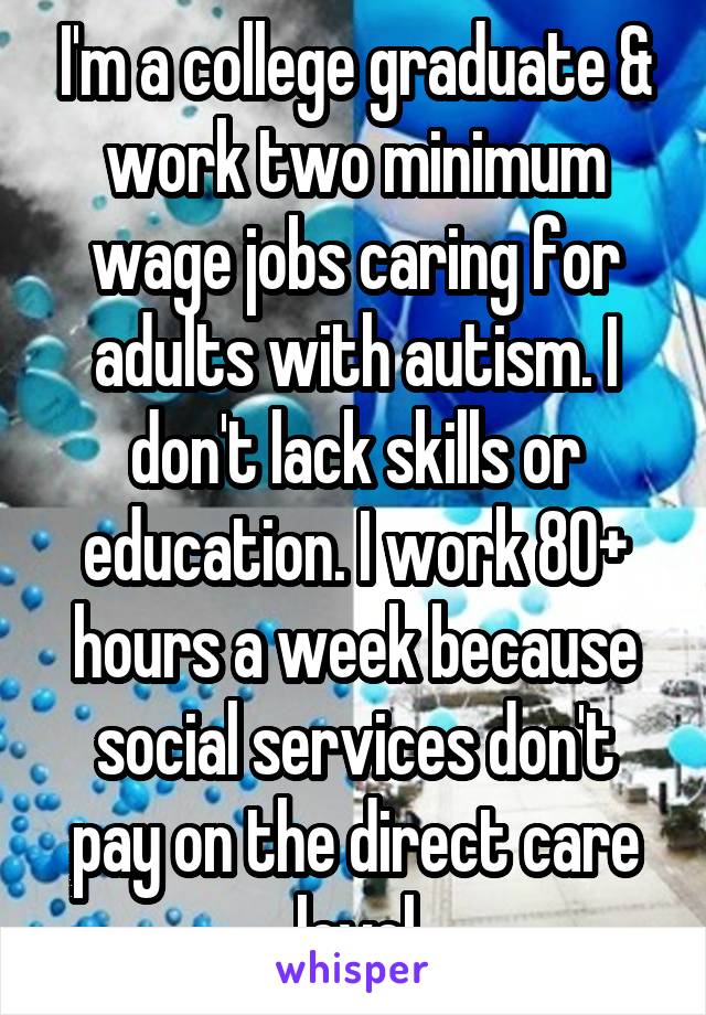 I'm a college graduate & work two minimum wage jobs caring for adults with autism. I don't lack skills or education. I work 80+ hours a week because social services don't pay on the direct care level