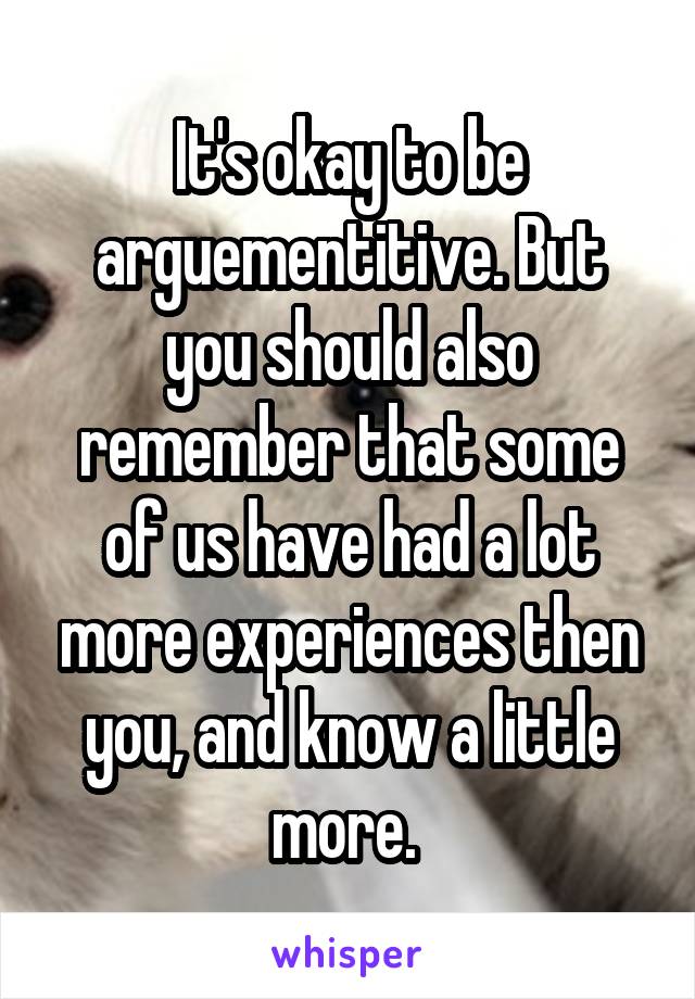 It's okay to be arguementitive. But you should also remember that some of us have had a lot more experiences then you, and know a little more. 