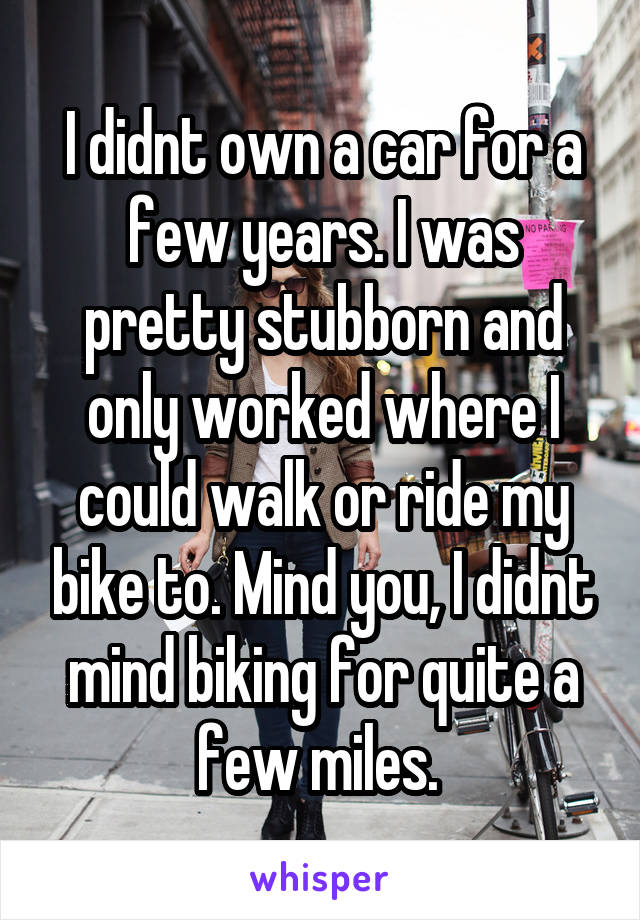 I didnt own a car for a few years. I was pretty stubborn and only worked where I could walk or ride my bike to. Mind you, I didnt mind biking for quite a few miles. 