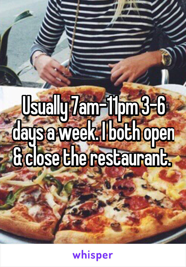 Usually 7am-11pm 3-6 days a week. I both open & close the restaurant. 