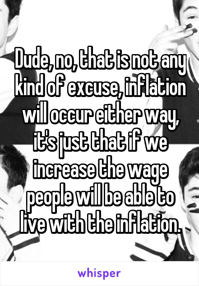 Dude, no, that is not any kind of excuse, inflation will occur either way, it's just that if we increase the wage people will be able to live with the inflation.