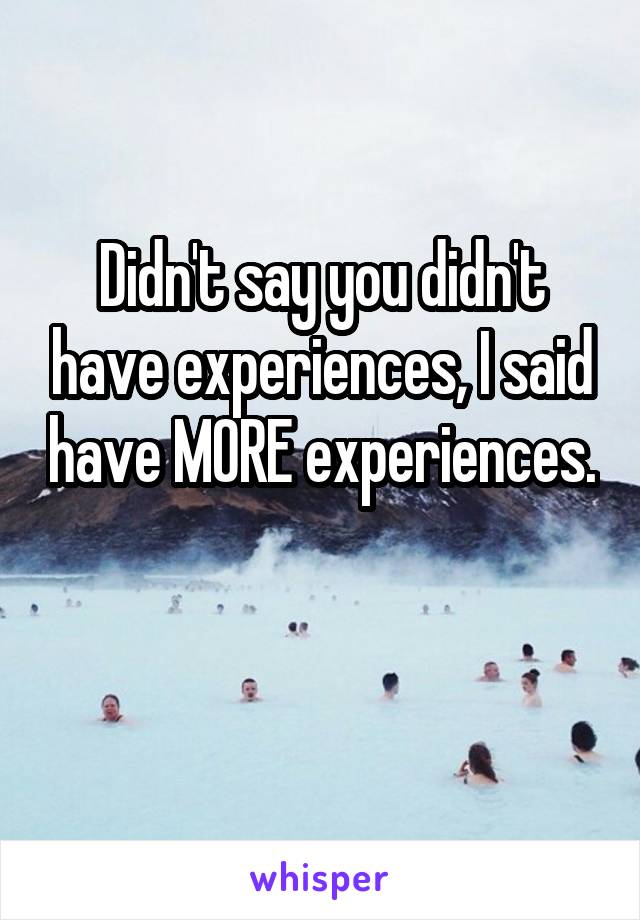 Didn't say you didn't have experiences, I said have MORE experiences. 
