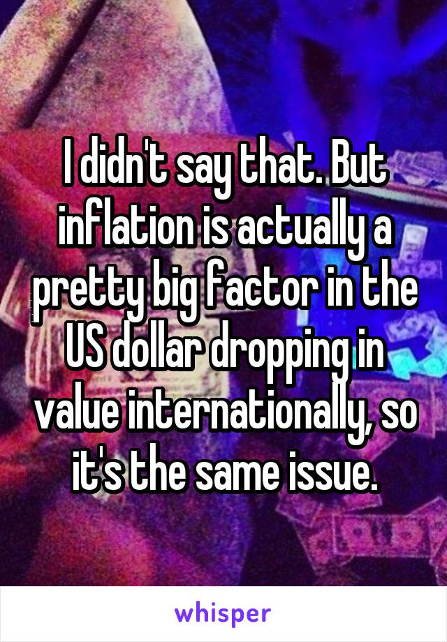 I didn't say that. But inflation is actually a pretty big factor in the US dollar dropping in value internationally, so it's the same issue.