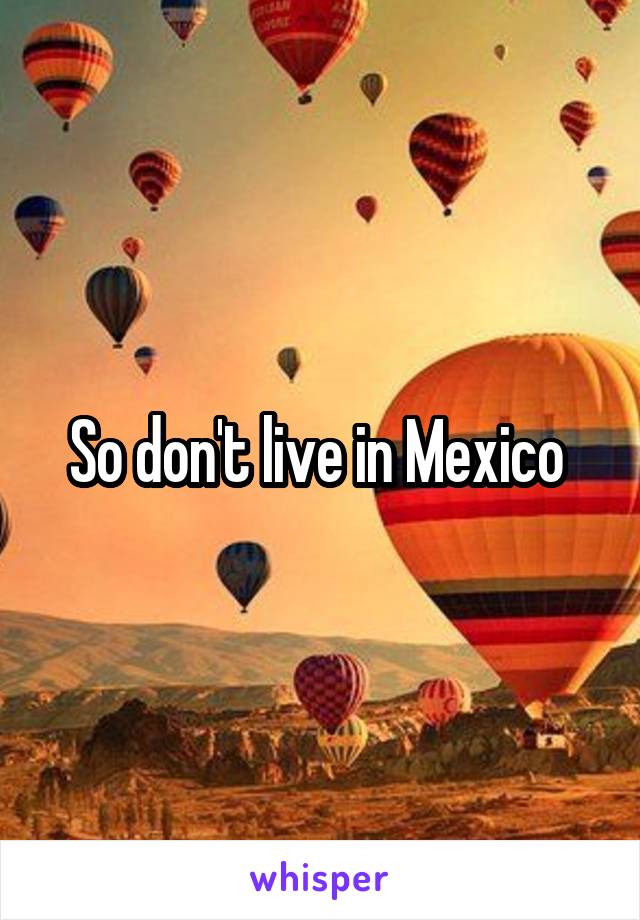 So don't live in Mexico 