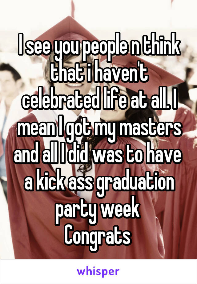I see you people n think that i haven't celebrated life at all. I mean I got my masters and all I did was to have  a kick ass graduation party week 
Congrats 