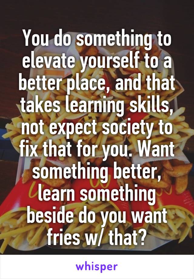 You do something to elevate yourself to a better place, and that takes learning skills, not expect society to fix that for you. Want something better, learn something beside do you want fries w/ that?